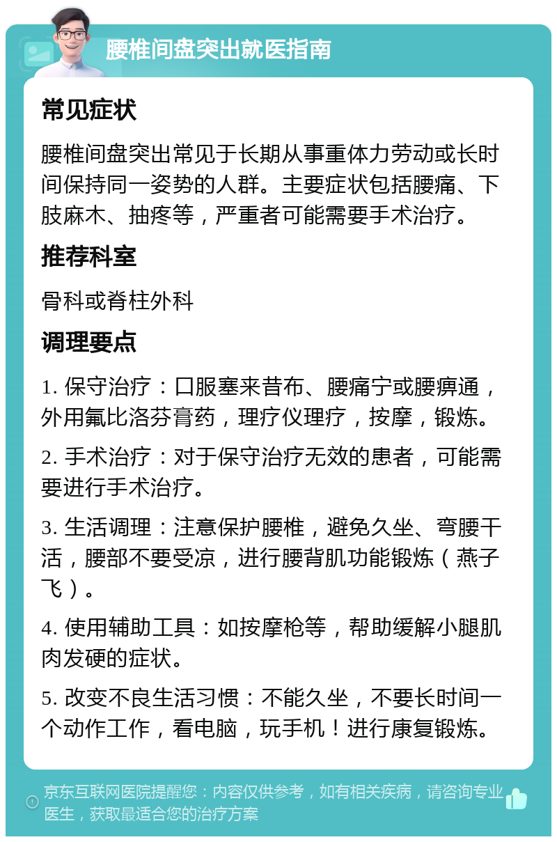 腰椎间盘突出就医指南 常见症状 腰椎间盘突出常见于长期从事重体力劳动或长时间保持同一姿势的人群。主要症状包括腰痛、下肢麻木、抽疼等，严重者可能需要手术治疗。 推荐科室 骨科或脊柱外科 调理要点 1. 保守治疗：口服塞来昔布、腰痛宁或腰痹通，外用氟比洛芬膏药，理疗仪理疗，按摩，锻炼。 2. 手术治疗：对于保守治疗无效的患者，可能需要进行手术治疗。 3. 生活调理：注意保护腰椎，避免久坐、弯腰干活，腰部不要受凉，进行腰背肌功能锻炼（燕子飞）。 4. 使用辅助工具：如按摩枪等，帮助缓解小腿肌肉发硬的症状。 5. 改变不良生活习惯：不能久坐，不要长时间一个动作工作，看电脑，玩手机！进行康复锻炼。