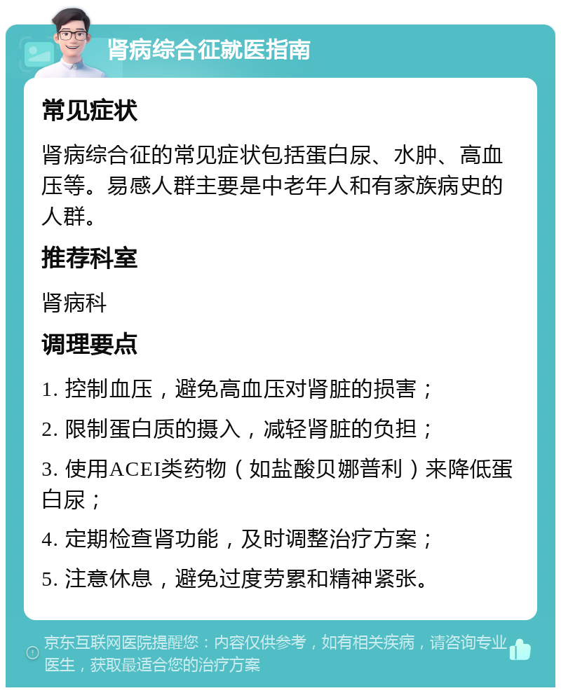 肾病综合征就医指南 常见症状 肾病综合征的常见症状包括蛋白尿、水肿、高血压等。易感人群主要是中老年人和有家族病史的人群。 推荐科室 肾病科 调理要点 1. 控制血压，避免高血压对肾脏的损害； 2. 限制蛋白质的摄入，减轻肾脏的负担； 3. 使用ACEI类药物（如盐酸贝娜普利）来降低蛋白尿； 4. 定期检查肾功能，及时调整治疗方案； 5. 注意休息，避免过度劳累和精神紧张。