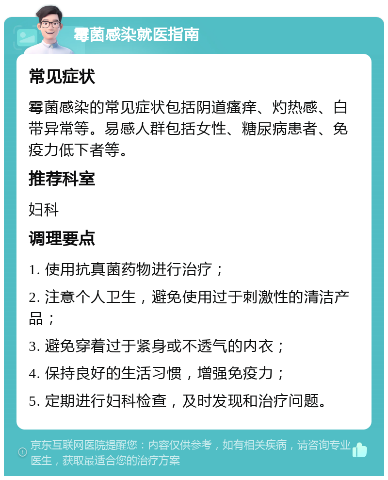 霉菌感染就医指南 常见症状 霉菌感染的常见症状包括阴道瘙痒、灼热感、白带异常等。易感人群包括女性、糖尿病患者、免疫力低下者等。 推荐科室 妇科 调理要点 1. 使用抗真菌药物进行治疗； 2. 注意个人卫生，避免使用过于刺激性的清洁产品； 3. 避免穿着过于紧身或不透气的内衣； 4. 保持良好的生活习惯，增强免疫力； 5. 定期进行妇科检查，及时发现和治疗问题。