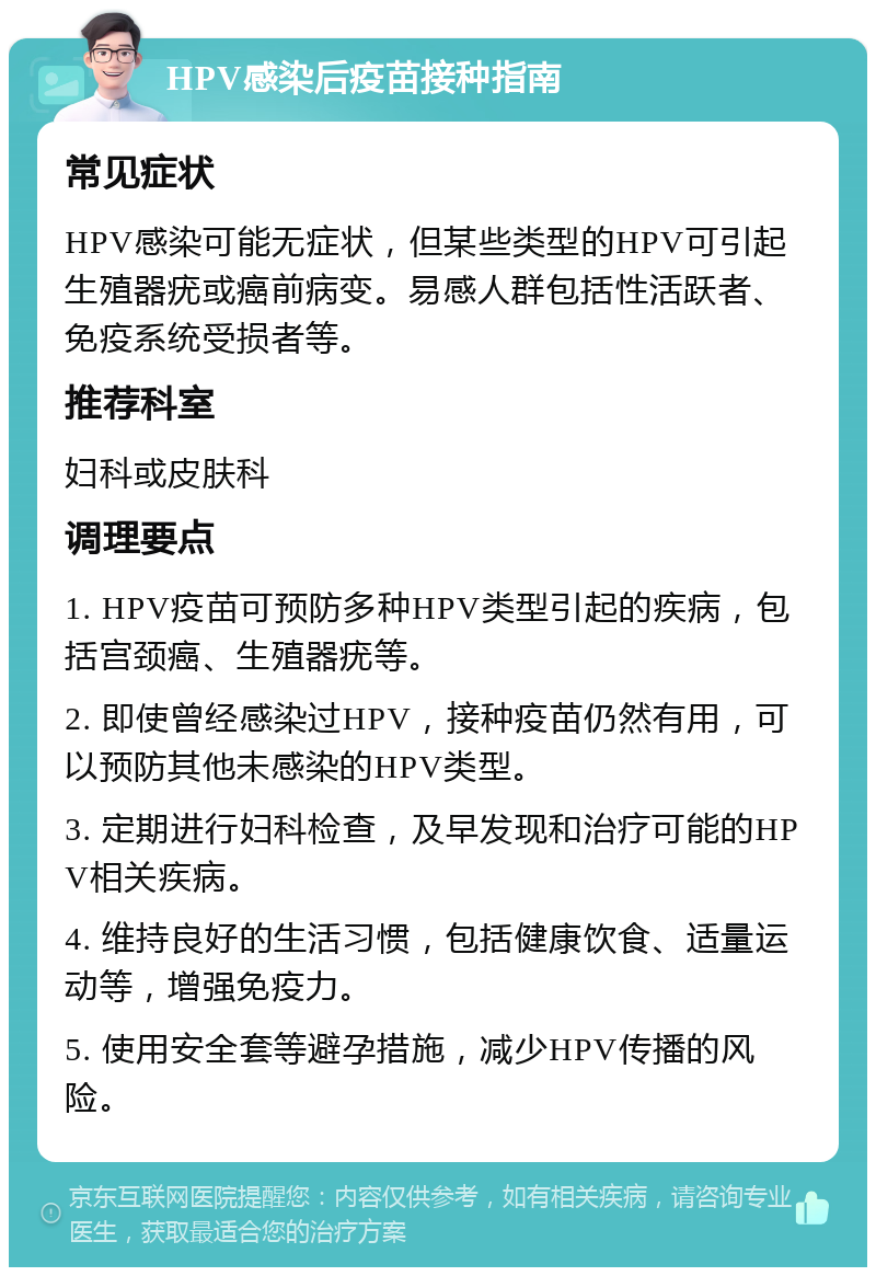 HPV感染后疫苗接种指南 常见症状 HPV感染可能无症状，但某些类型的HPV可引起生殖器疣或癌前病变。易感人群包括性活跃者、免疫系统受损者等。 推荐科室 妇科或皮肤科 调理要点 1. HPV疫苗可预防多种HPV类型引起的疾病，包括宫颈癌、生殖器疣等。 2. 即使曾经感染过HPV，接种疫苗仍然有用，可以预防其他未感染的HPV类型。 3. 定期进行妇科检查，及早发现和治疗可能的HPV相关疾病。 4. 维持良好的生活习惯，包括健康饮食、适量运动等，增强免疫力。 5. 使用安全套等避孕措施，减少HPV传播的风险。