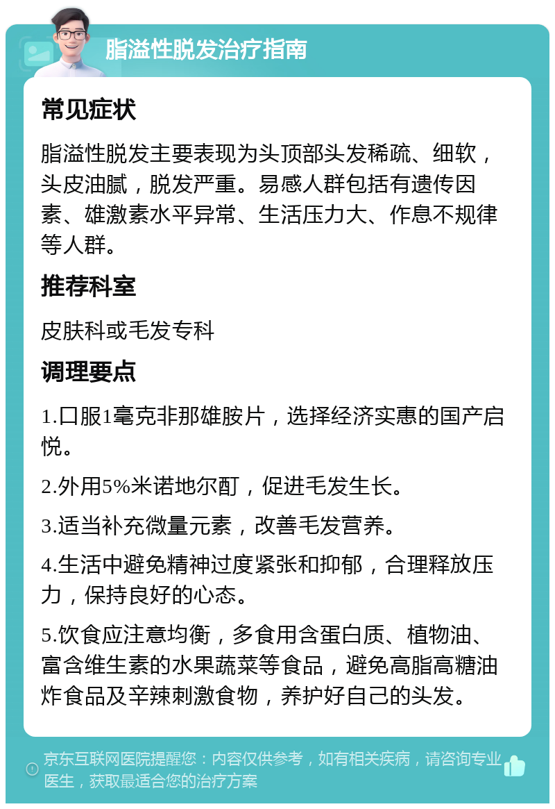 脂溢性脱发治疗指南 常见症状 脂溢性脱发主要表现为头顶部头发稀疏、细软，头皮油腻，脱发严重。易感人群包括有遗传因素、雄激素水平异常、生活压力大、作息不规律等人群。 推荐科室 皮肤科或毛发专科 调理要点 1.口服1毫克非那雄胺片，选择经济实惠的国产启悦。 2.外用5%米诺地尔酊，促进毛发生长。 3.适当补充微量元素，改善毛发营养。 4.生活中避免精神过度紧张和抑郁，合理释放压力，保持良好的心态。 5.饮食应注意均衡，多食用含蛋白质、植物油、富含维生素的水果蔬菜等食品，避免高脂高糖油炸食品及辛辣刺激食物，养护好自己的头发。