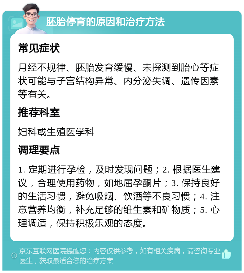 胚胎停育的原因和治疗方法 常见症状 月经不规律、胚胎发育缓慢、未探测到胎心等症状可能与子宫结构异常、内分泌失调、遗传因素等有关。 推荐科室 妇科或生殖医学科 调理要点 1. 定期进行孕检，及时发现问题；2. 根据医生建议，合理使用药物，如地屈孕酮片；3. 保持良好的生活习惯，避免吸烟、饮酒等不良习惯；4. 注意营养均衡，补充足够的维生素和矿物质；5. 心理调适，保持积极乐观的态度。