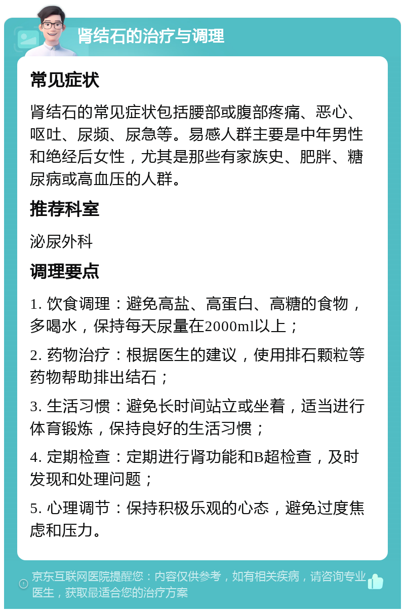 肾结石的治疗与调理 常见症状 肾结石的常见症状包括腰部或腹部疼痛、恶心、呕吐、尿频、尿急等。易感人群主要是中年男性和绝经后女性，尤其是那些有家族史、肥胖、糖尿病或高血压的人群。 推荐科室 泌尿外科 调理要点 1. 饮食调理：避免高盐、高蛋白、高糖的食物，多喝水，保持每天尿量在2000ml以上； 2. 药物治疗：根据医生的建议，使用排石颗粒等药物帮助排出结石； 3. 生活习惯：避免长时间站立或坐着，适当进行体育锻炼，保持良好的生活习惯； 4. 定期检查：定期进行肾功能和B超检查，及时发现和处理问题； 5. 心理调节：保持积极乐观的心态，避免过度焦虑和压力。