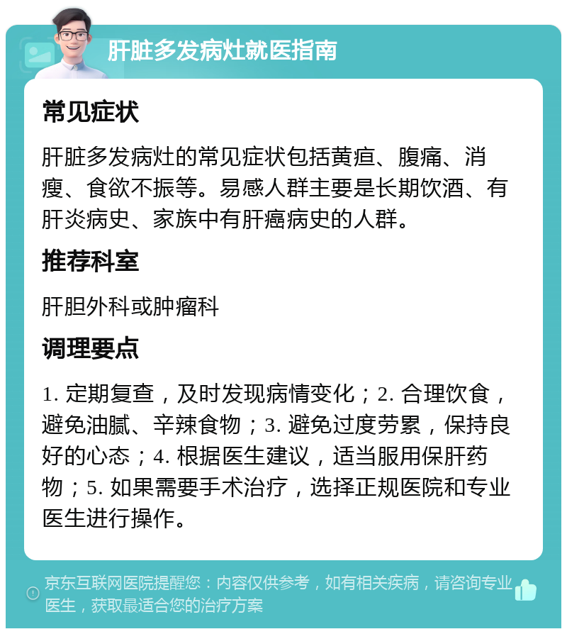 肝脏多发病灶就医指南 常见症状 肝脏多发病灶的常见症状包括黄疸、腹痛、消瘦、食欲不振等。易感人群主要是长期饮酒、有肝炎病史、家族中有肝癌病史的人群。 推荐科室 肝胆外科或肿瘤科 调理要点 1. 定期复查，及时发现病情变化；2. 合理饮食，避免油腻、辛辣食物；3. 避免过度劳累，保持良好的心态；4. 根据医生建议，适当服用保肝药物；5. 如果需要手术治疗，选择正规医院和专业医生进行操作。