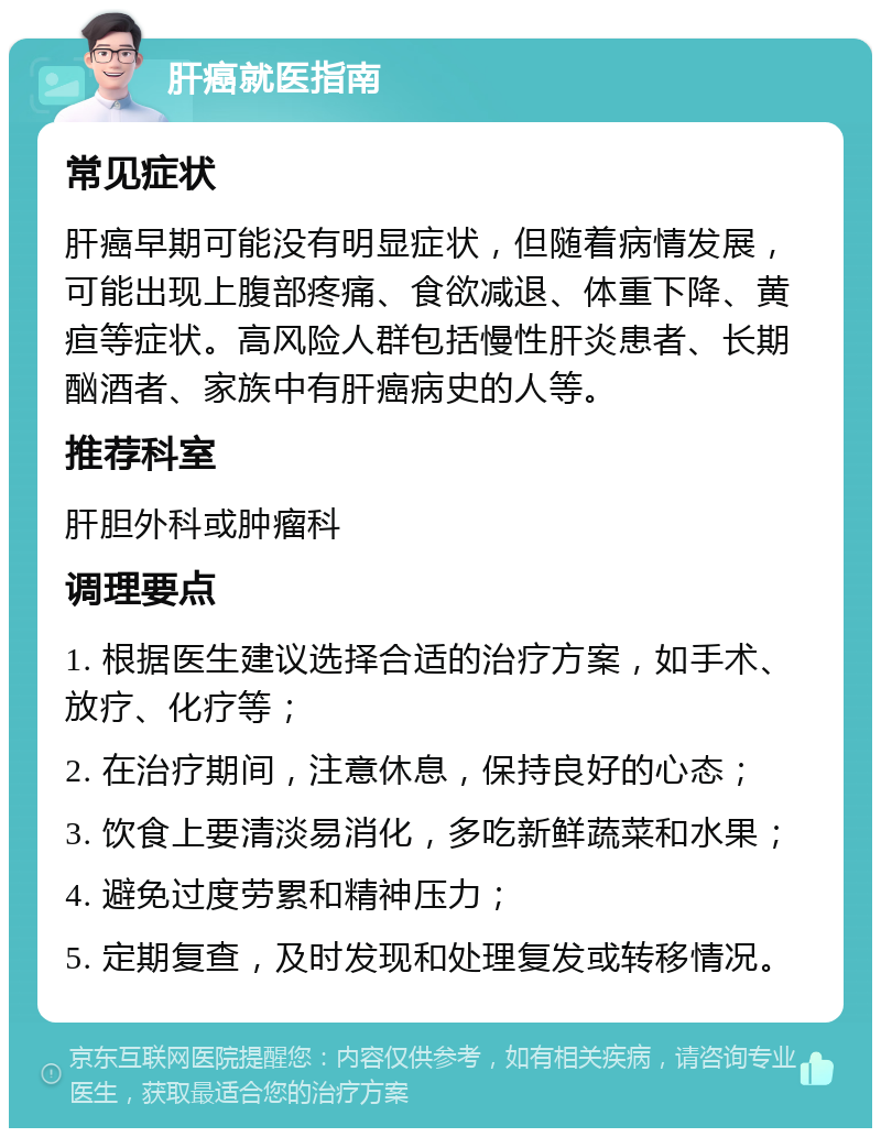 肝癌就医指南 常见症状 肝癌早期可能没有明显症状，但随着病情发展，可能出现上腹部疼痛、食欲减退、体重下降、黄疸等症状。高风险人群包括慢性肝炎患者、长期酗酒者、家族中有肝癌病史的人等。 推荐科室 肝胆外科或肿瘤科 调理要点 1. 根据医生建议选择合适的治疗方案，如手术、放疗、化疗等； 2. 在治疗期间，注意休息，保持良好的心态； 3. 饮食上要清淡易消化，多吃新鲜蔬菜和水果； 4. 避免过度劳累和精神压力； 5. 定期复查，及时发现和处理复发或转移情况。