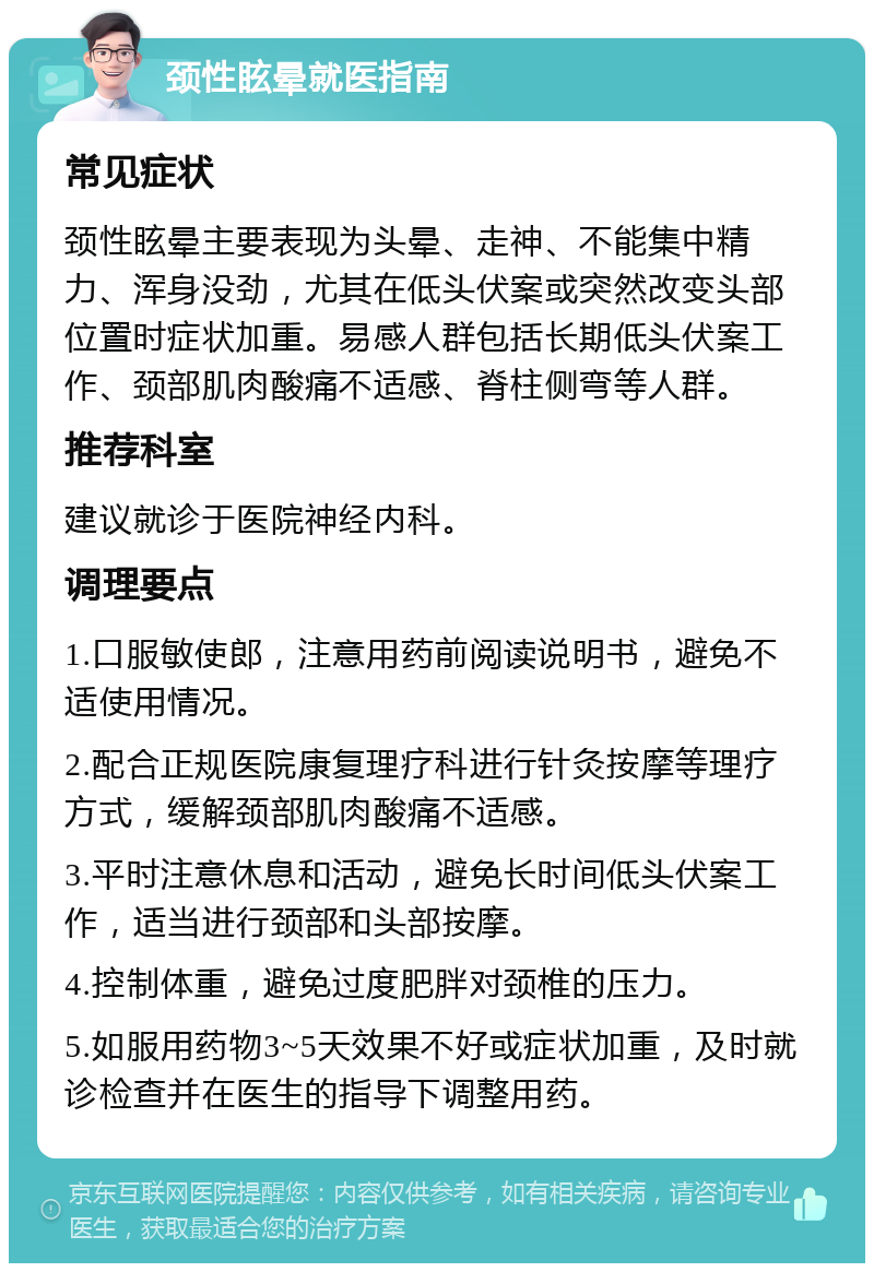 颈性眩晕就医指南 常见症状 颈性眩晕主要表现为头晕、走神、不能集中精力、浑身没劲，尤其在低头伏案或突然改变头部位置时症状加重。易感人群包括长期低头伏案工作、颈部肌肉酸痛不适感、脊柱侧弯等人群。 推荐科室 建议就诊于医院神经内科。 调理要点 1.口服敏使郎，注意用药前阅读说明书，避免不适使用情况。 2.配合正规医院康复理疗科进行针灸按摩等理疗方式，缓解颈部肌肉酸痛不适感。 3.平时注意休息和活动，避免长时间低头伏案工作，适当进行颈部和头部按摩。 4.控制体重，避免过度肥胖对颈椎的压力。 5.如服用药物3~5天效果不好或症状加重，及时就诊检查并在医生的指导下调整用药。