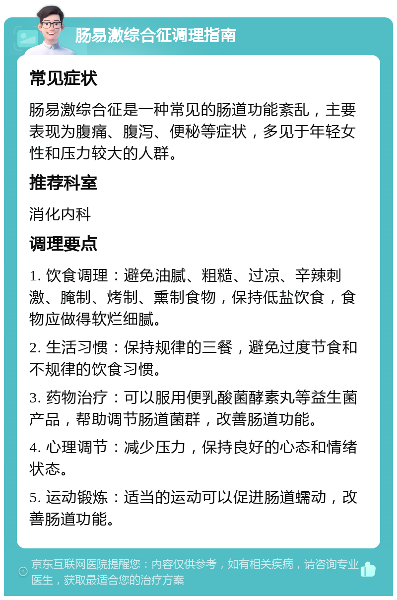 肠易激综合征调理指南 常见症状 肠易激综合征是一种常见的肠道功能紊乱，主要表现为腹痛、腹泻、便秘等症状，多见于年轻女性和压力较大的人群。 推荐科室 消化内科 调理要点 1. 饮食调理：避免油腻、粗糙、过凉、辛辣刺激、腌制、烤制、熏制食物，保持低盐饮食，食物应做得软烂细腻。 2. 生活习惯：保持规律的三餐，避免过度节食和不规律的饮食习惯。 3. 药物治疗：可以服用便乳酸菌酵素丸等益生菌产品，帮助调节肠道菌群，改善肠道功能。 4. 心理调节：减少压力，保持良好的心态和情绪状态。 5. 运动锻炼：适当的运动可以促进肠道蠕动，改善肠道功能。