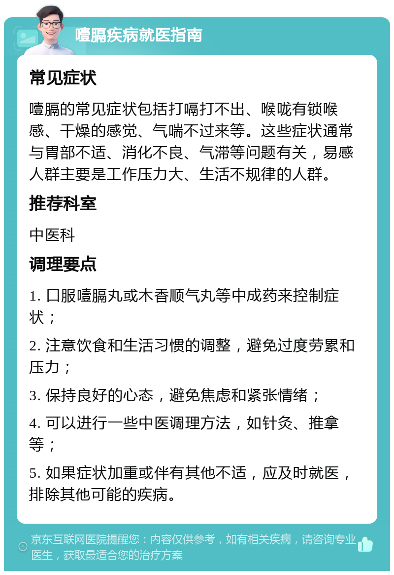 噎膈疾病就医指南 常见症状 噎膈的常见症状包括打嗝打不出、喉咙有锁喉感、干燥的感觉、气喘不过来等。这些症状通常与胃部不适、消化不良、气滞等问题有关，易感人群主要是工作压力大、生活不规律的人群。 推荐科室 中医科 调理要点 1. 口服噎膈丸或木香顺气丸等中成药来控制症状； 2. 注意饮食和生活习惯的调整，避免过度劳累和压力； 3. 保持良好的心态，避免焦虑和紧张情绪； 4. 可以进行一些中医调理方法，如针灸、推拿等； 5. 如果症状加重或伴有其他不适，应及时就医，排除其他可能的疾病。