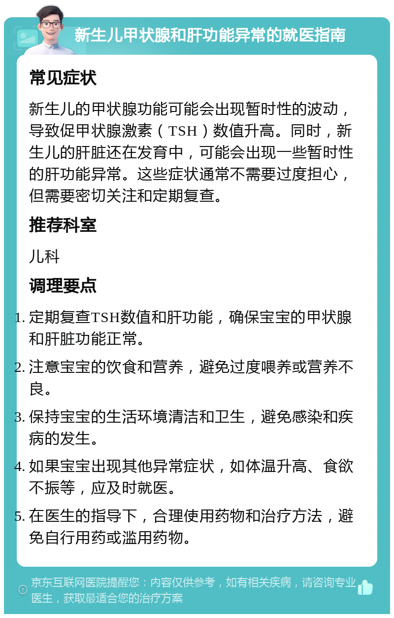 新生儿甲状腺和肝功能异常的就医指南 常见症状 新生儿的甲状腺功能可能会出现暂时性的波动，导致促甲状腺激素（TSH）数值升高。同时，新生儿的肝脏还在发育中，可能会出现一些暂时性的肝功能异常。这些症状通常不需要过度担心，但需要密切关注和定期复查。 推荐科室 儿科 调理要点 定期复查TSH数值和肝功能，确保宝宝的甲状腺和肝脏功能正常。 注意宝宝的饮食和营养，避免过度喂养或营养不良。 保持宝宝的生活环境清洁和卫生，避免感染和疾病的发生。 如果宝宝出现其他异常症状，如体温升高、食欲不振等，应及时就医。 在医生的指导下，合理使用药物和治疗方法，避免自行用药或滥用药物。