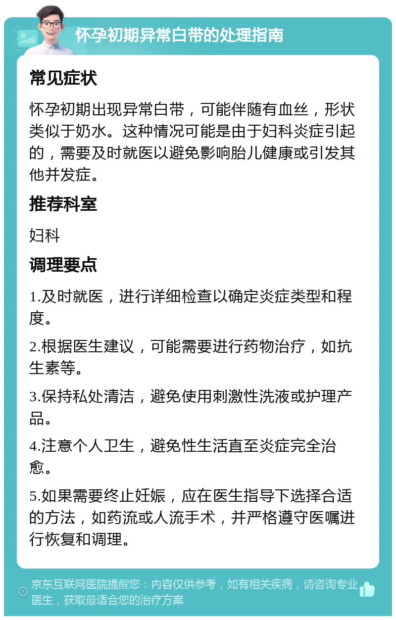 怀孕初期异常白带的处理指南 常见症状 怀孕初期出现异常白带，可能伴随有血丝，形状类似于奶水。这种情况可能是由于妇科炎症引起的，需要及时就医以避免影响胎儿健康或引发其他并发症。 推荐科室 妇科 调理要点 1.及时就医，进行详细检查以确定炎症类型和程度。 2.根据医生建议，可能需要进行药物治疗，如抗生素等。 3.保持私处清洁，避免使用刺激性洗液或护理产品。 4.注意个人卫生，避免性生活直至炎症完全治愈。 5.如果需要终止妊娠，应在医生指导下选择合适的方法，如药流或人流手术，并严格遵守医嘱进行恢复和调理。