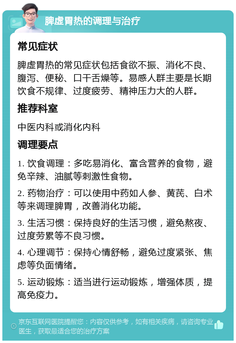 脾虚胃热的调理与治疗 常见症状 脾虚胃热的常见症状包括食欲不振、消化不良、腹泻、便秘、口干舌燥等。易感人群主要是长期饮食不规律、过度疲劳、精神压力大的人群。 推荐科室 中医内科或消化内科 调理要点 1. 饮食调理：多吃易消化、富含营养的食物，避免辛辣、油腻等刺激性食物。 2. 药物治疗：可以使用中药如人参、黄芪、白术等来调理脾胃，改善消化功能。 3. 生活习惯：保持良好的生活习惯，避免熬夜、过度劳累等不良习惯。 4. 心理调节：保持心情舒畅，避免过度紧张、焦虑等负面情绪。 5. 运动锻炼：适当进行运动锻炼，增强体质，提高免疫力。