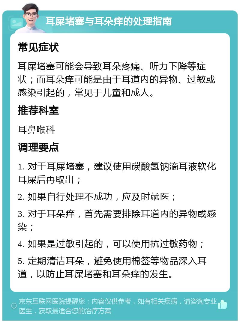 耳屎堵塞与耳朵痒的处理指南 常见症状 耳屎堵塞可能会导致耳朵疼痛、听力下降等症状；而耳朵痒可能是由于耳道内的异物、过敏或感染引起的，常见于儿童和成人。 推荐科室 耳鼻喉科 调理要点 1. 对于耳屎堵塞，建议使用碳酸氢钠滴耳液软化耳屎后再取出； 2. 如果自行处理不成功，应及时就医； 3. 对于耳朵痒，首先需要排除耳道内的异物或感染； 4. 如果是过敏引起的，可以使用抗过敏药物； 5. 定期清洁耳朵，避免使用棉签等物品深入耳道，以防止耳屎堵塞和耳朵痒的发生。