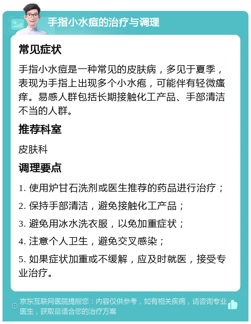 手指小水痘的治疗与调理 常见症状 手指小水痘是一种常见的皮肤病，多见于夏季，表现为手指上出现多个小水疱，可能伴有轻微瘙痒。易感人群包括长期接触化工产品、手部清洁不当的人群。 推荐科室 皮肤科 调理要点 1. 使用炉甘石洗剂或医生推荐的药品进行治疗； 2. 保持手部清洁，避免接触化工产品； 3. 避免用冰水洗衣服，以免加重症状； 4. 注意个人卫生，避免交叉感染； 5. 如果症状加重或不缓解，应及时就医，接受专业治疗。