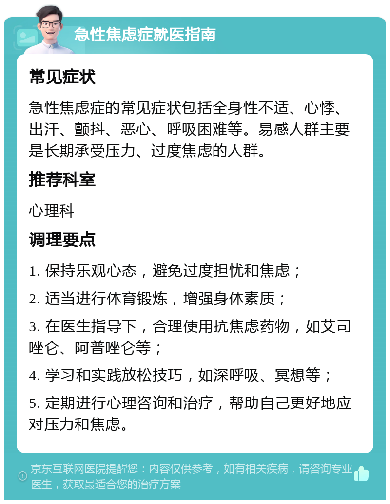 急性焦虑症就医指南 常见症状 急性焦虑症的常见症状包括全身性不适、心悸、出汗、颤抖、恶心、呼吸困难等。易感人群主要是长期承受压力、过度焦虑的人群。 推荐科室 心理科 调理要点 1. 保持乐观心态，避免过度担忧和焦虑； 2. 适当进行体育锻炼，增强身体素质； 3. 在医生指导下，合理使用抗焦虑药物，如艾司唑仑、阿普唑仑等； 4. 学习和实践放松技巧，如深呼吸、冥想等； 5. 定期进行心理咨询和治疗，帮助自己更好地应对压力和焦虑。