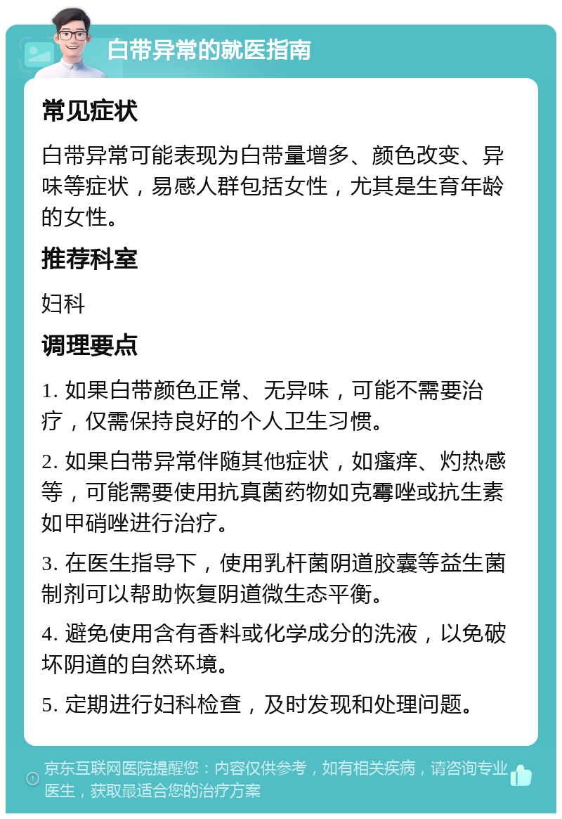 白带异常的就医指南 常见症状 白带异常可能表现为白带量增多、颜色改变、异味等症状，易感人群包括女性，尤其是生育年龄的女性。 推荐科室 妇科 调理要点 1. 如果白带颜色正常、无异味，可能不需要治疗，仅需保持良好的个人卫生习惯。 2. 如果白带异常伴随其他症状，如瘙痒、灼热感等，可能需要使用抗真菌药物如克霉唑或抗生素如甲硝唑进行治疗。 3. 在医生指导下，使用乳杆菌阴道胶囊等益生菌制剂可以帮助恢复阴道微生态平衡。 4. 避免使用含有香料或化学成分的洗液，以免破坏阴道的自然环境。 5. 定期进行妇科检查，及时发现和处理问题。