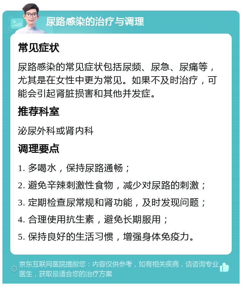 尿路感染的治疗与调理 常见症状 尿路感染的常见症状包括尿频、尿急、尿痛等，尤其是在女性中更为常见。如果不及时治疗，可能会引起肾脏损害和其他并发症。 推荐科室 泌尿外科或肾内科 调理要点 1. 多喝水，保持尿路通畅； 2. 避免辛辣刺激性食物，减少对尿路的刺激； 3. 定期检查尿常规和肾功能，及时发现问题； 4. 合理使用抗生素，避免长期服用； 5. 保持良好的生活习惯，增强身体免疫力。