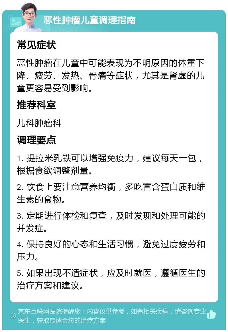 恶性肿瘤儿童调理指南 常见症状 恶性肿瘤在儿童中可能表现为不明原因的体重下降、疲劳、发热、骨痛等症状，尤其是肾虚的儿童更容易受到影响。 推荐科室 儿科肿瘤科 调理要点 1. 提拉米乳铁可以增强免疫力，建议每天一包，根据食欲调整剂量。 2. 饮食上要注意营养均衡，多吃富含蛋白质和维生素的食物。 3. 定期进行体检和复查，及时发现和处理可能的并发症。 4. 保持良好的心态和生活习惯，避免过度疲劳和压力。 5. 如果出现不适症状，应及时就医，遵循医生的治疗方案和建议。