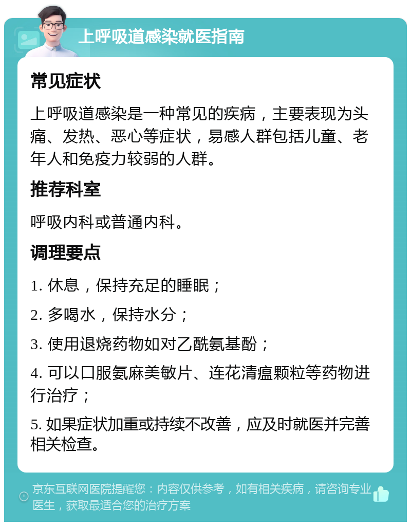 上呼吸道感染就医指南 常见症状 上呼吸道感染是一种常见的疾病，主要表现为头痛、发热、恶心等症状，易感人群包括儿童、老年人和免疫力较弱的人群。 推荐科室 呼吸内科或普通内科。 调理要点 1. 休息，保持充足的睡眠； 2. 多喝水，保持水分； 3. 使用退烧药物如对乙酰氨基酚； 4. 可以口服氨麻美敏片、连花清瘟颗粒等药物进行治疗； 5. 如果症状加重或持续不改善，应及时就医并完善相关检查。