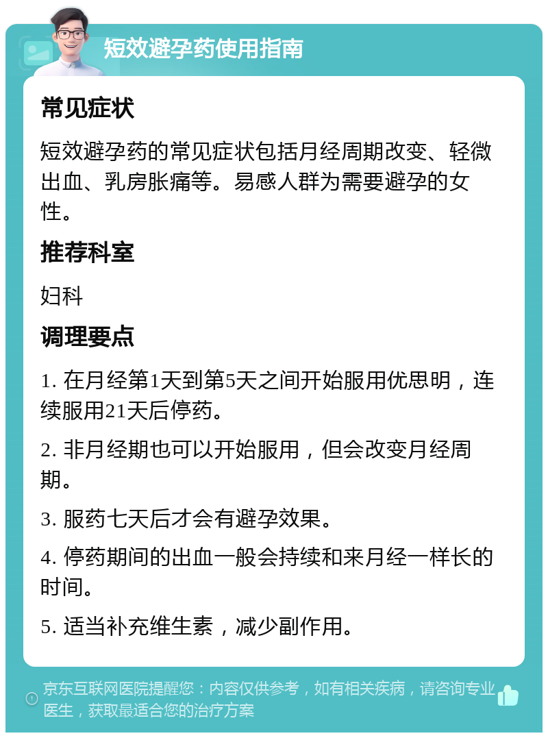 短效避孕药使用指南 常见症状 短效避孕药的常见症状包括月经周期改变、轻微出血、乳房胀痛等。易感人群为需要避孕的女性。 推荐科室 妇科 调理要点 1. 在月经第1天到第5天之间开始服用优思明，连续服用21天后停药。 2. 非月经期也可以开始服用，但会改变月经周期。 3. 服药七天后才会有避孕效果。 4. 停药期间的出血一般会持续和来月经一样长的时间。 5. 适当补充维生素，减少副作用。