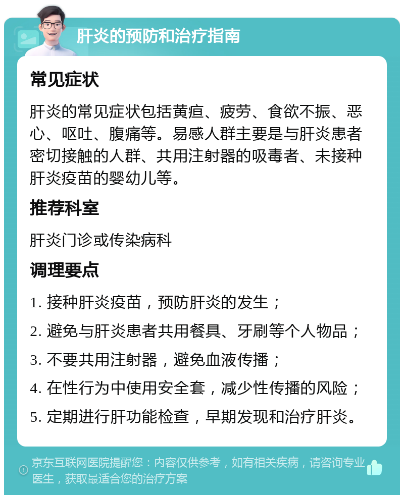 肝炎的预防和治疗指南 常见症状 肝炎的常见症状包括黄疸、疲劳、食欲不振、恶心、呕吐、腹痛等。易感人群主要是与肝炎患者密切接触的人群、共用注射器的吸毒者、未接种肝炎疫苗的婴幼儿等。 推荐科室 肝炎门诊或传染病科 调理要点 1. 接种肝炎疫苗，预防肝炎的发生； 2. 避免与肝炎患者共用餐具、牙刷等个人物品； 3. 不要共用注射器，避免血液传播； 4. 在性行为中使用安全套，减少性传播的风险； 5. 定期进行肝功能检查，早期发现和治疗肝炎。