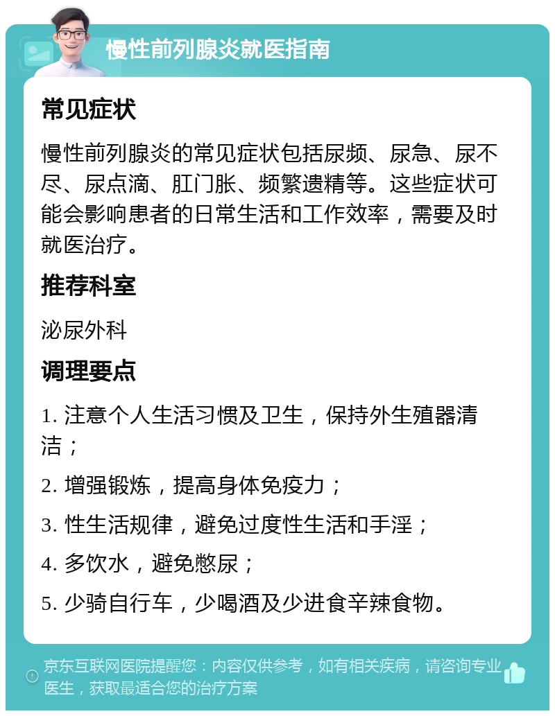 慢性前列腺炎就医指南 常见症状 慢性前列腺炎的常见症状包括尿频、尿急、尿不尽、尿点滴、肛门胀、频繁遗精等。这些症状可能会影响患者的日常生活和工作效率，需要及时就医治疗。 推荐科室 泌尿外科 调理要点 1. 注意个人生活习惯及卫生，保持外生殖器清洁； 2. 增强锻炼，提高身体免疫力； 3. 性生活规律，避免过度性生活和手淫； 4. 多饮水，避免憋尿； 5. 少骑自行车，少喝酒及少进食辛辣食物。