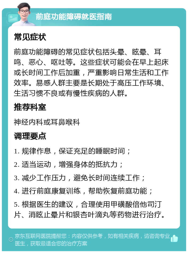 前庭功能障碍就医指南 常见症状 前庭功能障碍的常见症状包括头晕、眩晕、耳鸣、恶心、呕吐等。这些症状可能会在早上起床或长时间工作后加重，严重影响日常生活和工作效率。易感人群主要是长期处于高压工作环境、生活习惯不良或有慢性疾病的人群。 推荐科室 神经内科或耳鼻喉科 调理要点 1. 规律作息，保证充足的睡眠时间； 2. 适当运动，增强身体的抵抗力； 3. 减少工作压力，避免长时间连续工作； 4. 进行前庭康复训练，帮助恢复前庭功能； 5. 根据医生的建议，合理使用甲磺酸倍他司汀片、消眩止晕片和银杏叶滴丸等药物进行治疗。