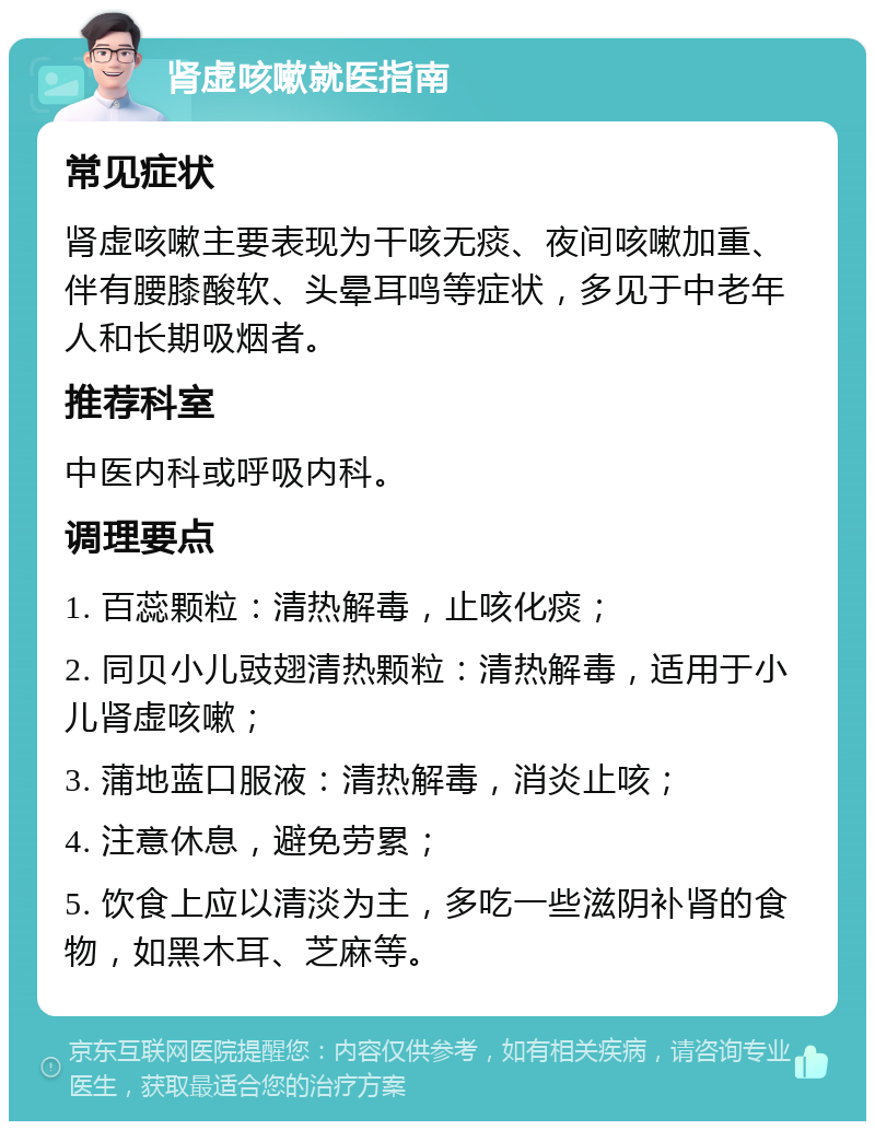 肾虚咳嗽就医指南 常见症状 肾虚咳嗽主要表现为干咳无痰、夜间咳嗽加重、伴有腰膝酸软、头晕耳鸣等症状，多见于中老年人和长期吸烟者。 推荐科室 中医内科或呼吸内科。 调理要点 1. 百蕊颗粒：清热解毒，止咳化痰； 2. 同贝小儿豉翅清热颗粒：清热解毒，适用于小儿肾虚咳嗽； 3. 蒲地蓝口服液：清热解毒，消炎止咳； 4. 注意休息，避免劳累； 5. 饮食上应以清淡为主，多吃一些滋阴补肾的食物，如黑木耳、芝麻等。