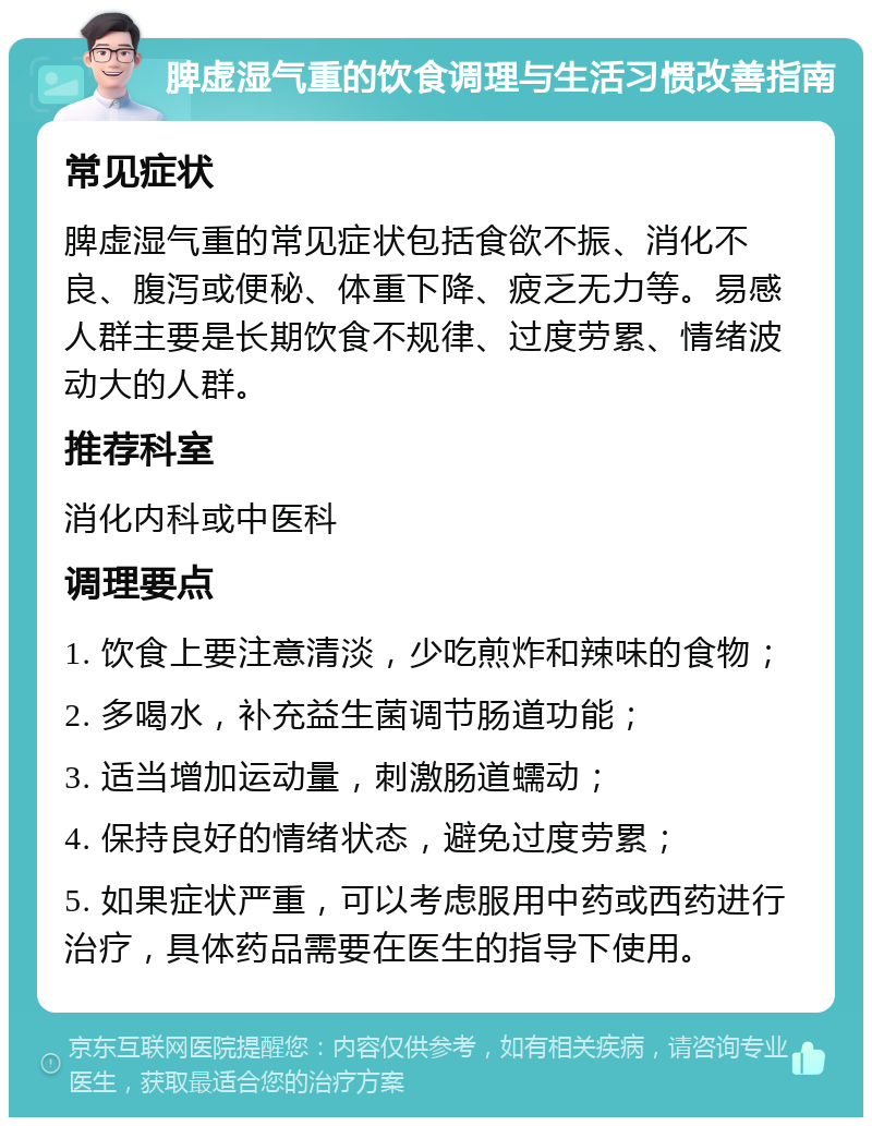 脾虚湿气重的饮食调理与生活习惯改善指南 常见症状 脾虚湿气重的常见症状包括食欲不振、消化不良、腹泻或便秘、体重下降、疲乏无力等。易感人群主要是长期饮食不规律、过度劳累、情绪波动大的人群。 推荐科室 消化内科或中医科 调理要点 1. 饮食上要注意清淡，少吃煎炸和辣味的食物； 2. 多喝水，补充益生菌调节肠道功能； 3. 适当增加运动量，刺激肠道蠕动； 4. 保持良好的情绪状态，避免过度劳累； 5. 如果症状严重，可以考虑服用中药或西药进行治疗，具体药品需要在医生的指导下使用。