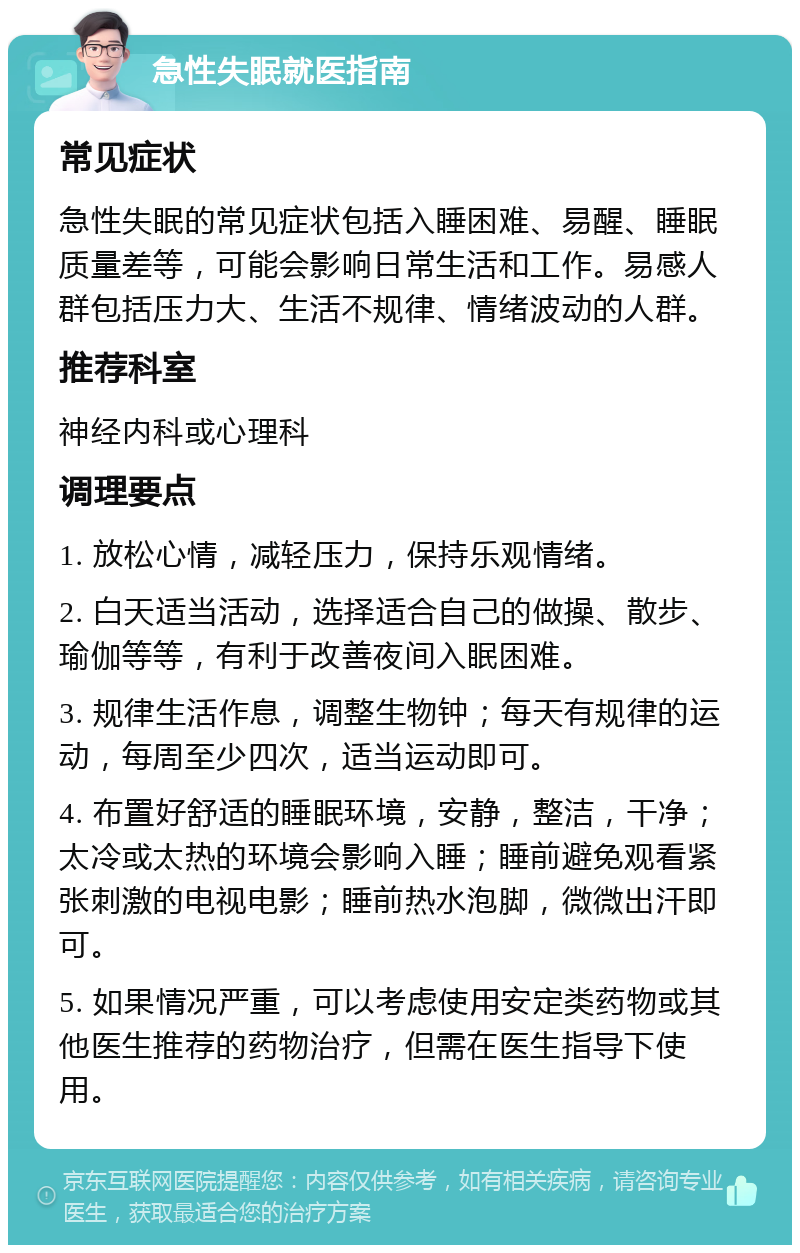 急性失眠就医指南 常见症状 急性失眠的常见症状包括入睡困难、易醒、睡眠质量差等，可能会影响日常生活和工作。易感人群包括压力大、生活不规律、情绪波动的人群。 推荐科室 神经内科或心理科 调理要点 1. 放松心情，减轻压力，保持乐观情绪。 2. 白天适当活动，选择适合自己的做操、散步、瑜伽等等，有利于改善夜间入眠困难。 3. 规律生活作息，调整生物钟；每天有规律的运动，每周至少四次，适当运动即可。 4. 布置好舒适的睡眠环境，安静，整洁，干净；太冷或太热的环境会影响入睡；睡前避免观看紧张刺激的电视电影；睡前热水泡脚，微微出汗即可。 5. 如果情况严重，可以考虑使用安定类药物或其他医生推荐的药物治疗，但需在医生指导下使用。