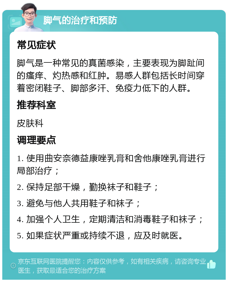 脚气的治疗和预防 常见症状 脚气是一种常见的真菌感染，主要表现为脚趾间的瘙痒、灼热感和红肿。易感人群包括长时间穿着密闭鞋子、脚部多汗、免疫力低下的人群。 推荐科室 皮肤科 调理要点 1. 使用曲安奈德益康唑乳膏和舍他康唑乳膏进行局部治疗； 2. 保持足部干燥，勤换袜子和鞋子； 3. 避免与他人共用鞋子和袜子； 4. 加强个人卫生，定期清洁和消毒鞋子和袜子； 5. 如果症状严重或持续不退，应及时就医。