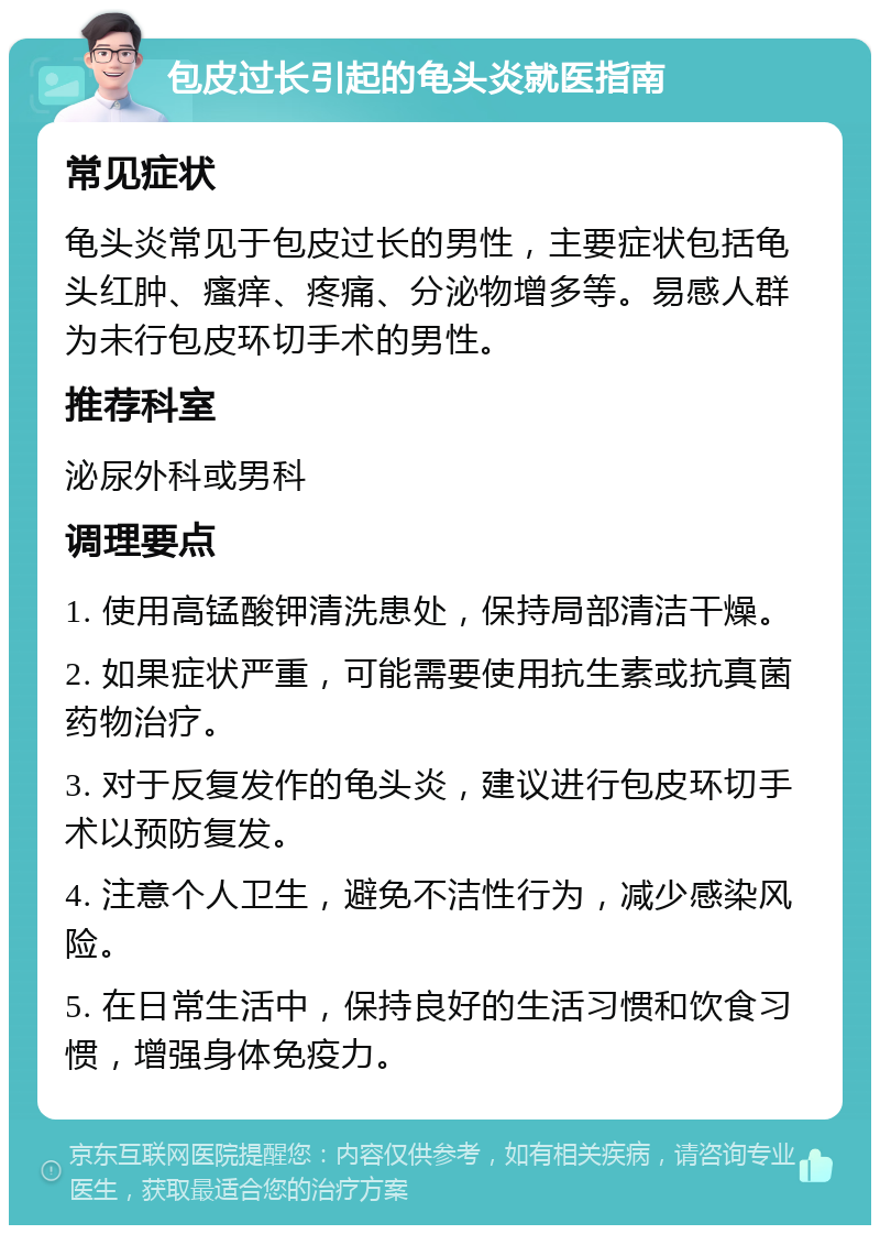 包皮过长引起的龟头炎就医指南 常见症状 龟头炎常见于包皮过长的男性，主要症状包括龟头红肿、瘙痒、疼痛、分泌物增多等。易感人群为未行包皮环切手术的男性。 推荐科室 泌尿外科或男科 调理要点 1. 使用高锰酸钾清洗患处，保持局部清洁干燥。 2. 如果症状严重，可能需要使用抗生素或抗真菌药物治疗。 3. 对于反复发作的龟头炎，建议进行包皮环切手术以预防复发。 4. 注意个人卫生，避免不洁性行为，减少感染风险。 5. 在日常生活中，保持良好的生活习惯和饮食习惯，增强身体免疫力。