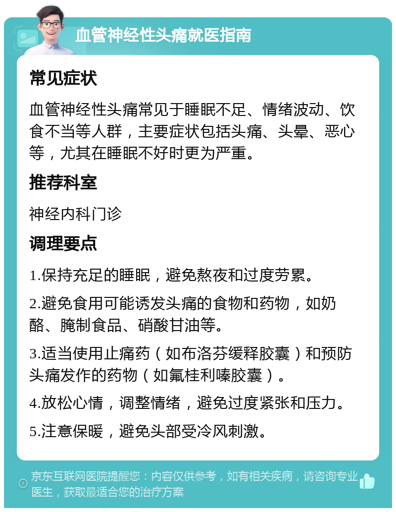 血管神经性头痛就医指南 常见症状 血管神经性头痛常见于睡眠不足、情绪波动、饮食不当等人群，主要症状包括头痛、头晕、恶心等，尤其在睡眠不好时更为严重。 推荐科室 神经内科门诊 调理要点 1.保持充足的睡眠，避免熬夜和过度劳累。 2.避免食用可能诱发头痛的食物和药物，如奶酪、腌制食品、硝酸甘油等。 3.适当使用止痛药（如布洛芬缓释胶囊）和预防头痛发作的药物（如氟桂利嗪胶囊）。 4.放松心情，调整情绪，避免过度紧张和压力。 5.注意保暖，避免头部受冷风刺激。