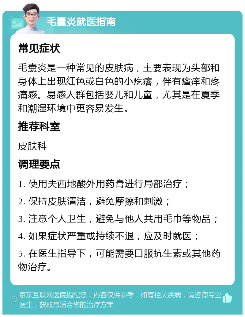 毛囊炎就医指南 常见症状 毛囊炎是一种常见的皮肤病，主要表现为头部和身体上出现红色或白色的小疙瘩，伴有瘙痒和疼痛感。易感人群包括婴儿和儿童，尤其是在夏季和潮湿环境中更容易发生。 推荐科室 皮肤科 调理要点 1. 使用夫西地酸外用药膏进行局部治疗； 2. 保持皮肤清洁，避免摩擦和刺激； 3. 注意个人卫生，避免与他人共用毛巾等物品； 4. 如果症状严重或持续不退，应及时就医； 5. 在医生指导下，可能需要口服抗生素或其他药物治疗。