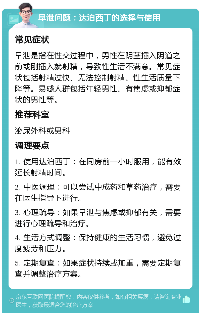 早泄问题：达泊西丁的选择与使用 常见症状 早泄是指在性交过程中，男性在阴茎插入阴道之前或刚插入就射精，导致性生活不满意。常见症状包括射精过快、无法控制射精、性生活质量下降等。易感人群包括年轻男性、有焦虑或抑郁症状的男性等。 推荐科室 泌尿外科或男科 调理要点 1. 使用达泊西丁：在同房前一小时服用，能有效延长射精时间。 2. 中医调理：可以尝试中成药和草药治疗，需要在医生指导下进行。 3. 心理疏导：如果早泄与焦虑或抑郁有关，需要进行心理疏导和治疗。 4. 生活方式调整：保持健康的生活习惯，避免过度疲劳和压力。 5. 定期复查：如果症状持续或加重，需要定期复查并调整治疗方案。