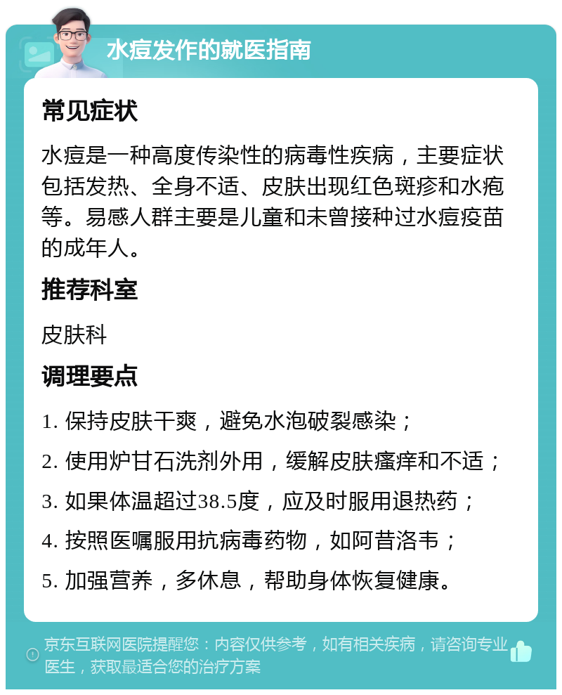 水痘发作的就医指南 常见症状 水痘是一种高度传染性的病毒性疾病，主要症状包括发热、全身不适、皮肤出现红色斑疹和水疱等。易感人群主要是儿童和未曾接种过水痘疫苗的成年人。 推荐科室 皮肤科 调理要点 1. 保持皮肤干爽，避免水泡破裂感染； 2. 使用炉甘石洗剂外用，缓解皮肤瘙痒和不适； 3. 如果体温超过38.5度，应及时服用退热药； 4. 按照医嘱服用抗病毒药物，如阿昔洛韦； 5. 加强营养，多休息，帮助身体恢复健康。