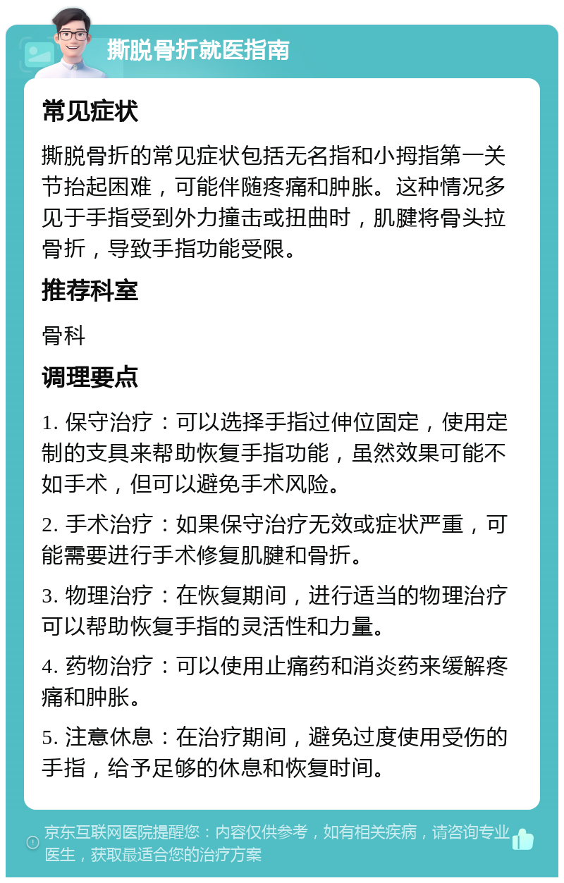 撕脱骨折就医指南 常见症状 撕脱骨折的常见症状包括无名指和小拇指第一关节抬起困难，可能伴随疼痛和肿胀。这种情况多见于手指受到外力撞击或扭曲时，肌腱将骨头拉骨折，导致手指功能受限。 推荐科室 骨科 调理要点 1. 保守治疗：可以选择手指过伸位固定，使用定制的支具来帮助恢复手指功能，虽然效果可能不如手术，但可以避免手术风险。 2. 手术治疗：如果保守治疗无效或症状严重，可能需要进行手术修复肌腱和骨折。 3. 物理治疗：在恢复期间，进行适当的物理治疗可以帮助恢复手指的灵活性和力量。 4. 药物治疗：可以使用止痛药和消炎药来缓解疼痛和肿胀。 5. 注意休息：在治疗期间，避免过度使用受伤的手指，给予足够的休息和恢复时间。