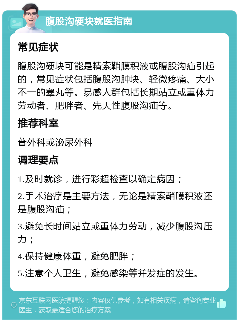 腹股沟硬块就医指南 常见症状 腹股沟硬块可能是精索鞘膜积液或腹股沟疝引起的，常见症状包括腹股沟肿块、轻微疼痛、大小不一的睾丸等。易感人群包括长期站立或重体力劳动者、肥胖者、先天性腹股沟疝等。 推荐科室 普外科或泌尿外科 调理要点 1.及时就诊，进行彩超检查以确定病因； 2.手术治疗是主要方法，无论是精索鞘膜积液还是腹股沟疝； 3.避免长时间站立或重体力劳动，减少腹股沟压力； 4.保持健康体重，避免肥胖； 5.注意个人卫生，避免感染等并发症的发生。