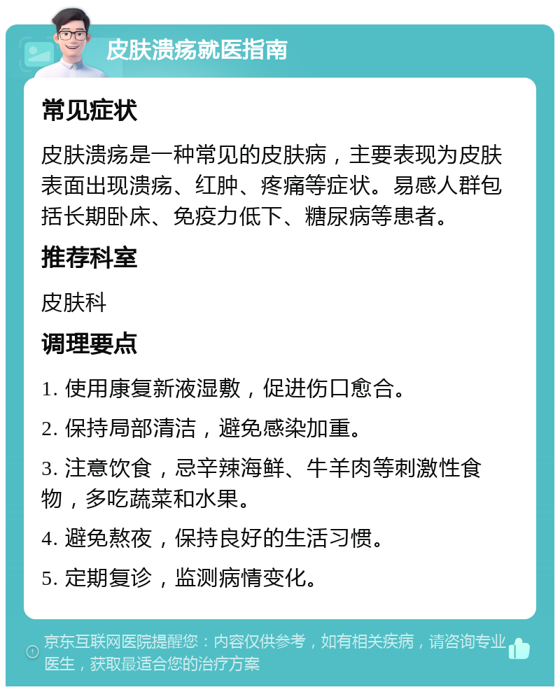 皮肤溃疡就医指南 常见症状 皮肤溃疡是一种常见的皮肤病，主要表现为皮肤表面出现溃疡、红肿、疼痛等症状。易感人群包括长期卧床、免疫力低下、糖尿病等患者。 推荐科室 皮肤科 调理要点 1. 使用康复新液湿敷，促进伤口愈合。 2. 保持局部清洁，避免感染加重。 3. 注意饮食，忌辛辣海鲜、牛羊肉等刺激性食物，多吃蔬菜和水果。 4. 避免熬夜，保持良好的生活习惯。 5. 定期复诊，监测病情变化。