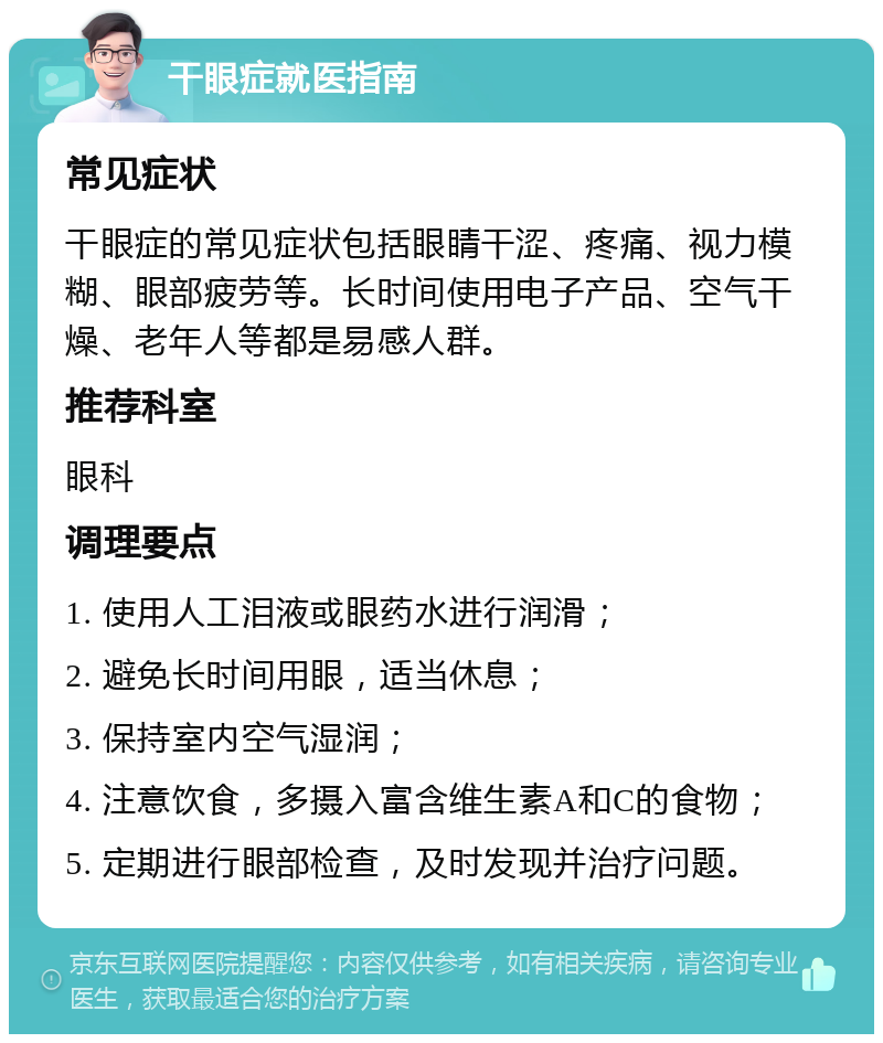 干眼症就医指南 常见症状 干眼症的常见症状包括眼睛干涩、疼痛、视力模糊、眼部疲劳等。长时间使用电子产品、空气干燥、老年人等都是易感人群。 推荐科室 眼科 调理要点 1. 使用人工泪液或眼药水进行润滑； 2. 避免长时间用眼，适当休息； 3. 保持室内空气湿润； 4. 注意饮食，多摄入富含维生素A和C的食物； 5. 定期进行眼部检查，及时发现并治疗问题。