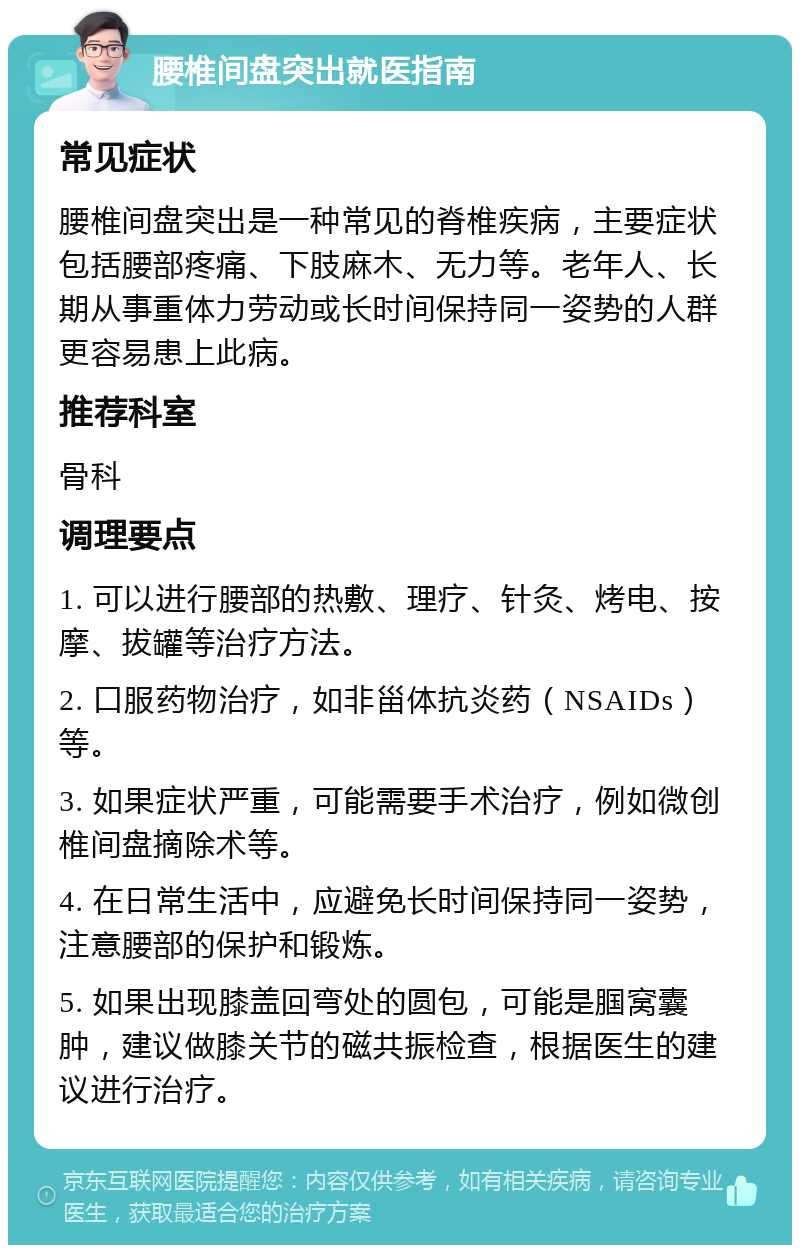 腰椎间盘突出就医指南 常见症状 腰椎间盘突出是一种常见的脊椎疾病，主要症状包括腰部疼痛、下肢麻木、无力等。老年人、长期从事重体力劳动或长时间保持同一姿势的人群更容易患上此病。 推荐科室 骨科 调理要点 1. 可以进行腰部的热敷、理疗、针灸、烤电、按摩、拔罐等治疗方法。 2. 口服药物治疗，如非甾体抗炎药（NSAIDs）等。 3. 如果症状严重，可能需要手术治疗，例如微创椎间盘摘除术等。 4. 在日常生活中，应避免长时间保持同一姿势，注意腰部的保护和锻炼。 5. 如果出现膝盖回弯处的圆包，可能是腘窝囊肿，建议做膝关节的磁共振检查，根据医生的建议进行治疗。