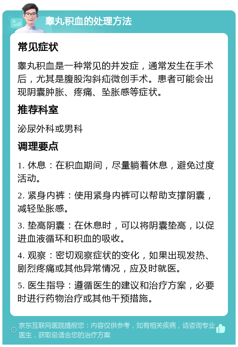 睾丸积血的处理方法 常见症状 睾丸积血是一种常见的并发症，通常发生在手术后，尤其是腹股沟斜疝微创手术。患者可能会出现阴囊肿胀、疼痛、坠胀感等症状。 推荐科室 泌尿外科或男科 调理要点 1. 休息：在积血期间，尽量躺着休息，避免过度活动。 2. 紧身内裤：使用紧身内裤可以帮助支撑阴囊，减轻坠胀感。 3. 垫高阴囊：在休息时，可以将阴囊垫高，以促进血液循环和积血的吸收。 4. 观察：密切观察症状的变化，如果出现发热、剧烈疼痛或其他异常情况，应及时就医。 5. 医生指导：遵循医生的建议和治疗方案，必要时进行药物治疗或其他干预措施。