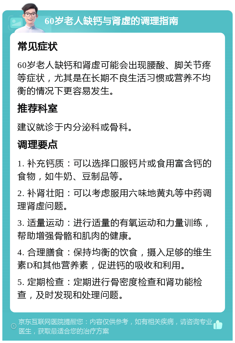 60岁老人缺钙与肾虚的调理指南 常见症状 60岁老人缺钙和肾虚可能会出现腰酸、脚关节疼等症状，尤其是在长期不良生活习惯或营养不均衡的情况下更容易发生。 推荐科室 建议就诊于内分泌科或骨科。 调理要点 1. 补充钙质：可以选择口服钙片或食用富含钙的食物，如牛奶、豆制品等。 2. 补肾壮阳：可以考虑服用六味地黄丸等中药调理肾虚问题。 3. 适量运动：进行适量的有氧运动和力量训练，帮助增强骨骼和肌肉的健康。 4. 合理膳食：保持均衡的饮食，摄入足够的维生素D和其他营养素，促进钙的吸收和利用。 5. 定期检查：定期进行骨密度检查和肾功能检查，及时发现和处理问题。