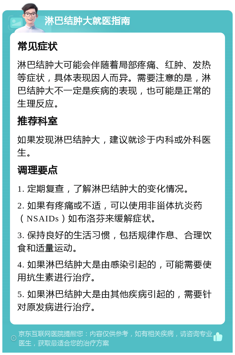 淋巴结肿大就医指南 常见症状 淋巴结肿大可能会伴随着局部疼痛、红肿、发热等症状，具体表现因人而异。需要注意的是，淋巴结肿大不一定是疾病的表现，也可能是正常的生理反应。 推荐科室 如果发现淋巴结肿大，建议就诊于内科或外科医生。 调理要点 1. 定期复查，了解淋巴结肿大的变化情况。 2. 如果有疼痛或不适，可以使用非甾体抗炎药（NSAIDs）如布洛芬来缓解症状。 3. 保持良好的生活习惯，包括规律作息、合理饮食和适量运动。 4. 如果淋巴结肿大是由感染引起的，可能需要使用抗生素进行治疗。 5. 如果淋巴结肿大是由其他疾病引起的，需要针对原发病进行治疗。