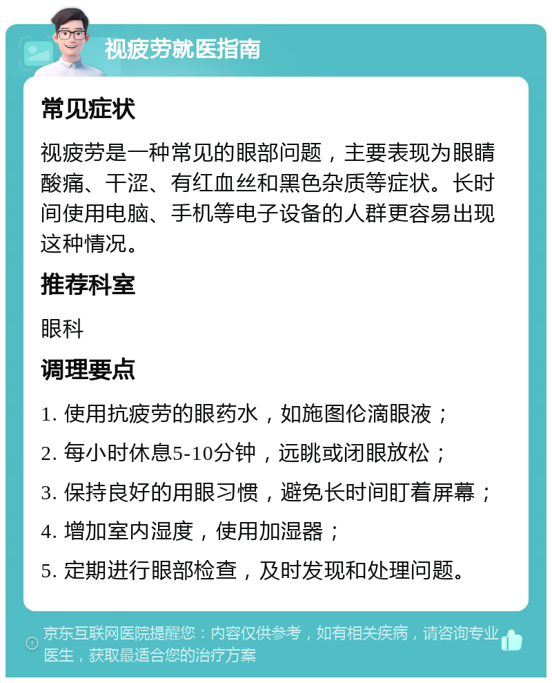 视疲劳就医指南 常见症状 视疲劳是一种常见的眼部问题，主要表现为眼睛酸痛、干涩、有红血丝和黑色杂质等症状。长时间使用电脑、手机等电子设备的人群更容易出现这种情况。 推荐科室 眼科 调理要点 1. 使用抗疲劳的眼药水，如施图伦滴眼液； 2. 每小时休息5-10分钟，远眺或闭眼放松； 3. 保持良好的用眼习惯，避免长时间盯着屏幕； 4. 增加室内湿度，使用加湿器； 5. 定期进行眼部检查，及时发现和处理问题。