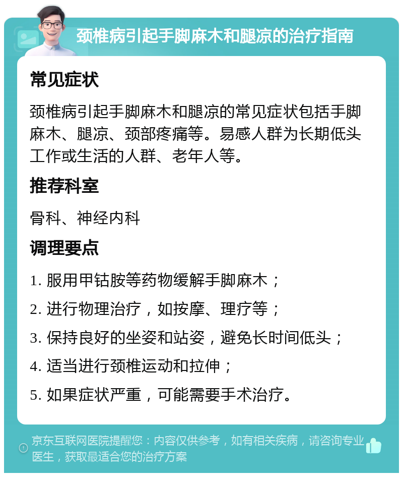 颈椎病引起手脚麻木和腿凉的治疗指南 常见症状 颈椎病引起手脚麻木和腿凉的常见症状包括手脚麻木、腿凉、颈部疼痛等。易感人群为长期低头工作或生活的人群、老年人等。 推荐科室 骨科、神经内科 调理要点 1. 服用甲钴胺等药物缓解手脚麻木； 2. 进行物理治疗，如按摩、理疗等； 3. 保持良好的坐姿和站姿，避免长时间低头； 4. 适当进行颈椎运动和拉伸； 5. 如果症状严重，可能需要手术治疗。