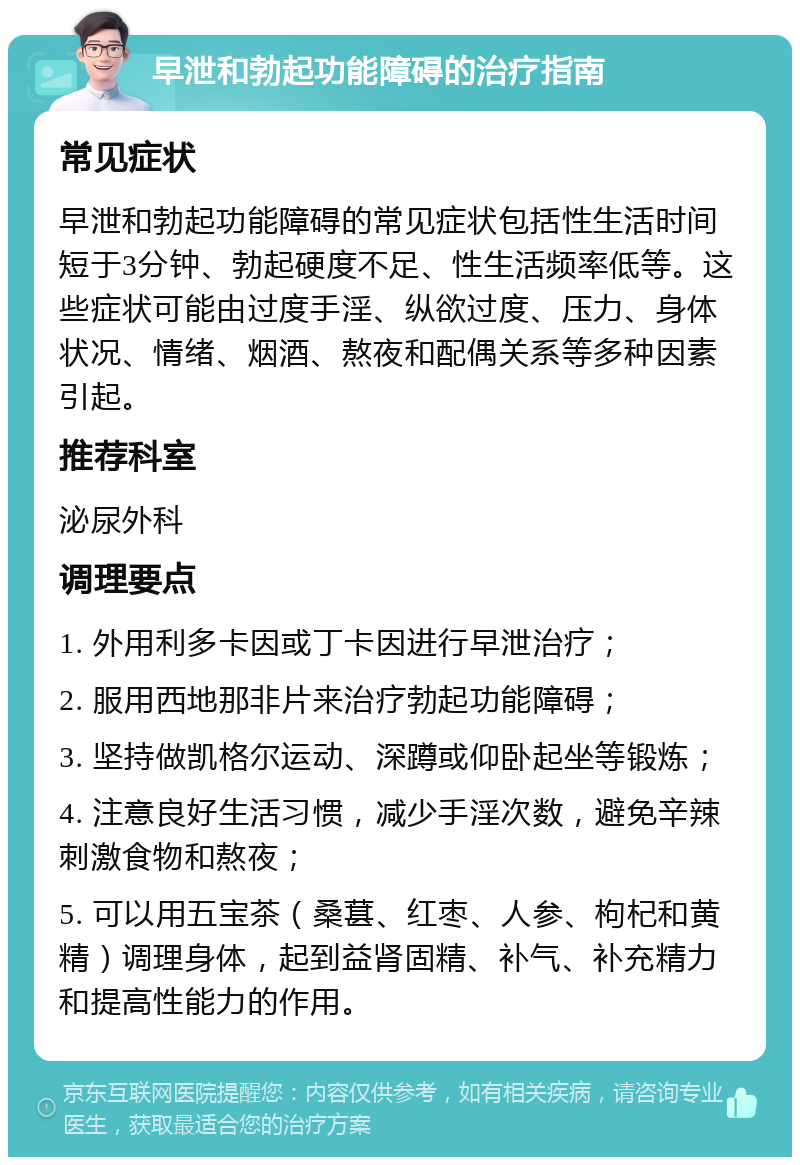 早泄和勃起功能障碍的治疗指南 常见症状 早泄和勃起功能障碍的常见症状包括性生活时间短于3分钟、勃起硬度不足、性生活频率低等。这些症状可能由过度手淫、纵欲过度、压力、身体状况、情绪、烟酒、熬夜和配偶关系等多种因素引起。 推荐科室 泌尿外科 调理要点 1. 外用利多卡因或丁卡因进行早泄治疗； 2. 服用西地那非片来治疗勃起功能障碍； 3. 坚持做凯格尔运动、深蹲或仰卧起坐等锻炼； 4. 注意良好生活习惯，减少手淫次数，避免辛辣刺激食物和熬夜； 5. 可以用五宝茶（桑葚、红枣、人参、枸杞和黄精）调理身体，起到益肾固精、补气、补充精力和提高性能力的作用。