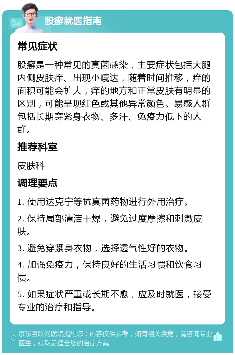 股癣就医指南 常见症状 股癣是一种常见的真菌感染，主要症状包括大腿内侧皮肤痒、出现小嘎达，随着时间推移，痒的面积可能会扩大，痒的地方和正常皮肤有明显的区别，可能呈现红色或其他异常颜色。易感人群包括长期穿紧身衣物、多汗、免疫力低下的人群。 推荐科室 皮肤科 调理要点 1. 使用达克宁等抗真菌药物进行外用治疗。 2. 保持局部清洁干燥，避免过度摩擦和刺激皮肤。 3. 避免穿紧身衣物，选择透气性好的衣物。 4. 加强免疫力，保持良好的生活习惯和饮食习惯。 5. 如果症状严重或长期不愈，应及时就医，接受专业的治疗和指导。