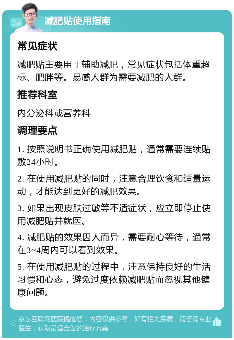 减肥贴使用指南 常见症状 减肥贴主要用于辅助减肥，常见症状包括体重超标、肥胖等。易感人群为需要减肥的人群。 推荐科室 内分泌科或营养科 调理要点 1. 按照说明书正确使用减肥贴，通常需要连续贴敷24小时。 2. 在使用减肥贴的同时，注意合理饮食和适量运动，才能达到更好的减肥效果。 3. 如果出现皮肤过敏等不适症状，应立即停止使用减肥贴并就医。 4. 减肥贴的效果因人而异，需要耐心等待，通常在3~4周内可以看到效果。 5. 在使用减肥贴的过程中，注意保持良好的生活习惯和心态，避免过度依赖减肥贴而忽视其他健康问题。