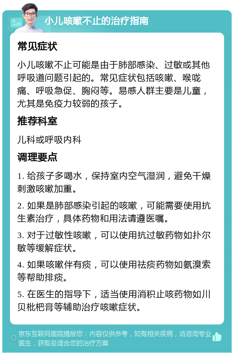 小儿咳嗽不止的治疗指南 常见症状 小儿咳嗽不止可能是由于肺部感染、过敏或其他呼吸道问题引起的。常见症状包括咳嗽、喉咙痛、呼吸急促、胸闷等。易感人群主要是儿童，尤其是免疫力较弱的孩子。 推荐科室 儿科或呼吸内科 调理要点 1. 给孩子多喝水，保持室内空气湿润，避免干燥刺激咳嗽加重。 2. 如果是肺部感染引起的咳嗽，可能需要使用抗生素治疗，具体药物和用法请遵医嘱。 3. 对于过敏性咳嗽，可以使用抗过敏药物如扑尔敏等缓解症状。 4. 如果咳嗽伴有痰，可以使用祛痰药物如氨溴索等帮助排痰。 5. 在医生的指导下，适当使用消积止咳药物如川贝枇杷膏等辅助治疗咳嗽症状。