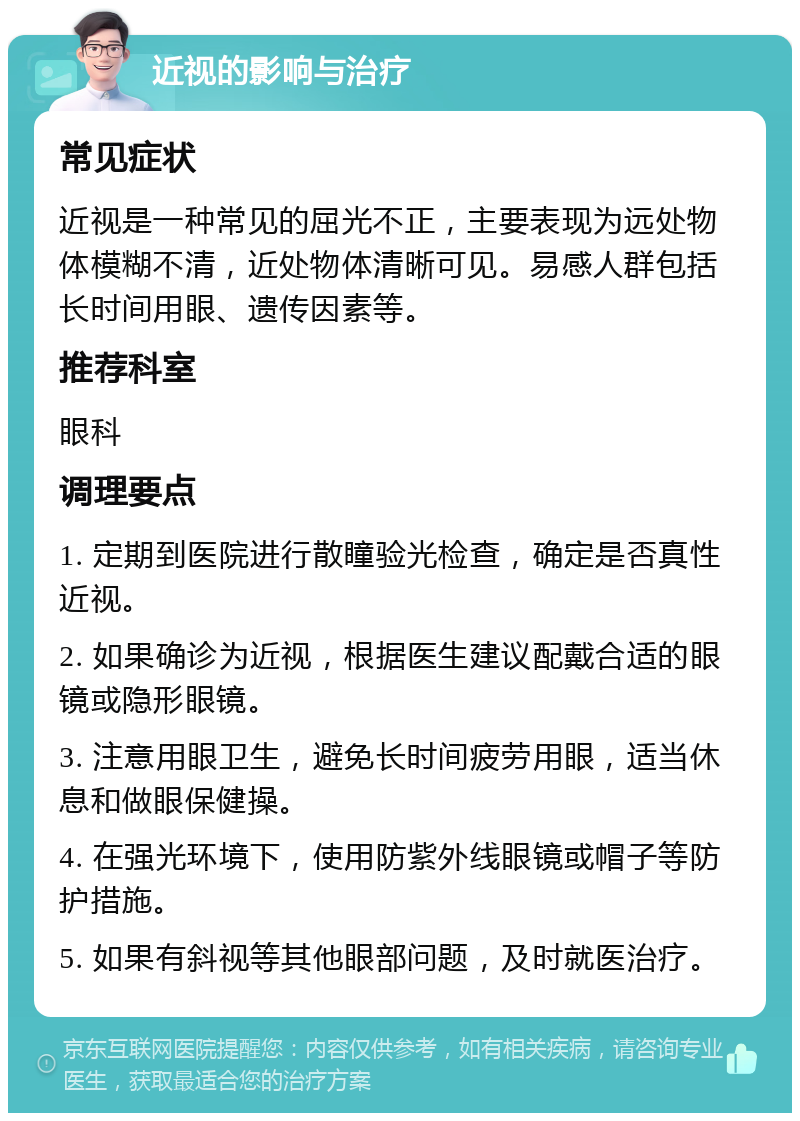 近视的影响与治疗 常见症状 近视是一种常见的屈光不正，主要表现为远处物体模糊不清，近处物体清晰可见。易感人群包括长时间用眼、遗传因素等。 推荐科室 眼科 调理要点 1. 定期到医院进行散瞳验光检查，确定是否真性近视。 2. 如果确诊为近视，根据医生建议配戴合适的眼镜或隐形眼镜。 3. 注意用眼卫生，避免长时间疲劳用眼，适当休息和做眼保健操。 4. 在强光环境下，使用防紫外线眼镜或帽子等防护措施。 5. 如果有斜视等其他眼部问题，及时就医治疗。